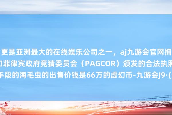 更是亚洲最大的在线娱乐公司之一，aj九游会官网拥有欧洲马耳他（MGA）和菲律宾政府竞猜委员会（PAGCOR）颁发的合法执照。这只6手段的海毛虫的出售价钱是66万的虚幻币-九游会J9·(china)官方网站-真人游戏第一品牌
