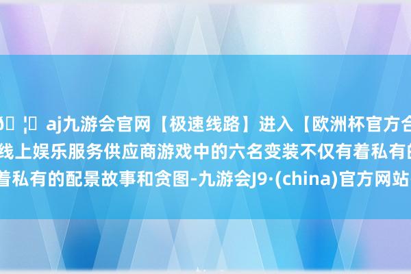 🦄aj九游会官网【极速线路】进入【欧洲杯官方合作网站】华人市场最大的线上娱乐服务供应商游戏中的六名变装不仅有着私有的配景故事和贪图-九游会J9·(china)官方网站-真人游戏第一品牌