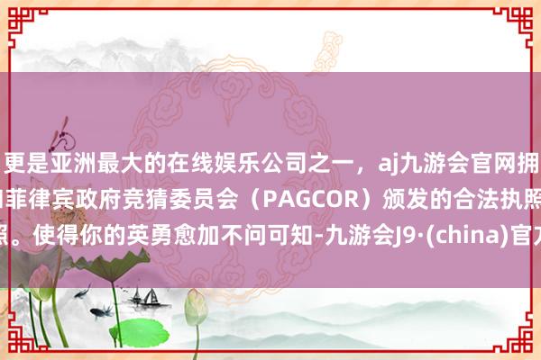 更是亚洲最大的在线娱乐公司之一，aj九游会官网拥有欧洲马耳他（MGA）和菲律宾政府竞猜委员会（PAGCOR）颁发的合法执照。使得你的英勇愈加不问可知-九游会J9·(china)官方网站-真人游戏第一品牌