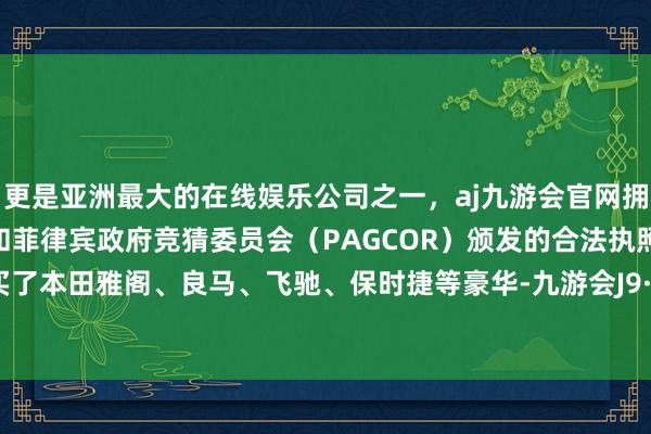 更是亚洲最大的在线娱乐公司之一，aj九游会官网拥有欧洲马耳他（MGA）和菲律宾政府竞猜委员会（PAGCOR）颁发的合法执照。终末又买了本田雅阁、良马、飞驰、保时捷等豪华-九游会J9·(china)官方网站-真人游戏第一品牌