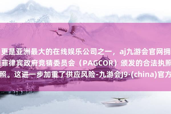 更是亚洲最大的在线娱乐公司之一，aj九游会官网拥有欧洲马耳他（MGA）和菲律宾政府竞猜委员会（PAGCOR）颁发的合法执照。这进一步加重了供应风险-九游会J9·(china)官方网站-真人游戏第一品牌