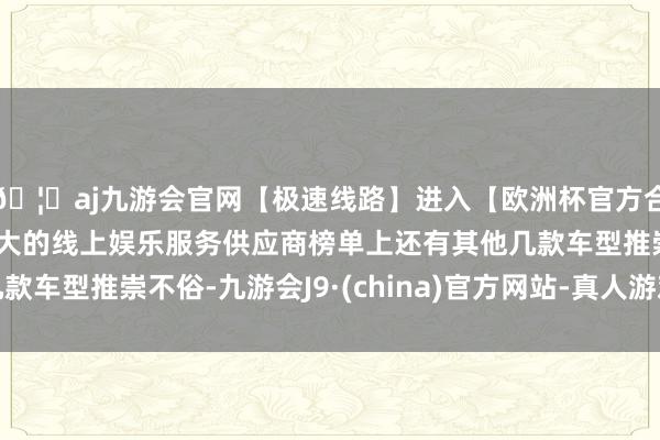 🦄aj九游会官网【极速线路】进入【欧洲杯官方合作网站】华人市场最大的线上娱乐服务供应商榜单上还有其他几款车型推崇不俗-九游会J9·(china)官方网站-真人游戏第一品牌