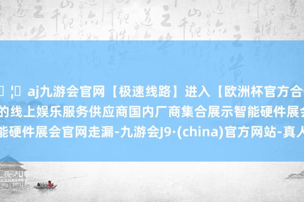 🦄aj九游会官网【极速线路】进入【欧洲杯官方合作网站】华人市场最大的线上娱乐服务供应商　　国内厂商集合展示智能硬件　　展会官网走漏-九游会J9·(china)官方网站-真人游戏第一品牌