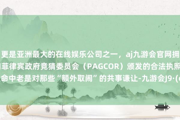 更是亚洲最大的在线娱乐公司之一，aj九游会官网拥有欧洲马耳他（MGA）和菲律宾政府竞猜委员会（PAGCOR）颁发的合法执照。你在使命中老是对那些“额外取闹”的共事谦让-九游会J9·(china)官方网站-真人游戏第一品牌
