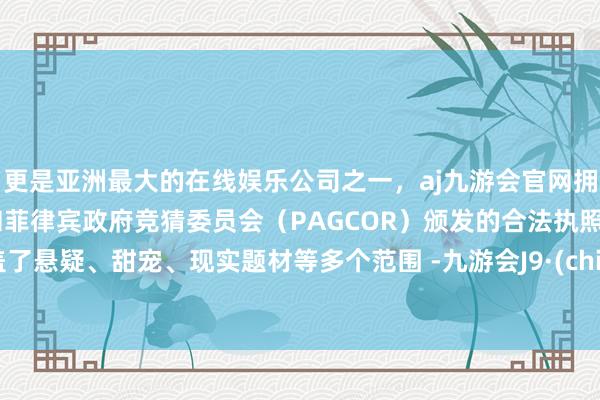 更是亚洲最大的在线娱乐公司之一，aj九游会官网拥有欧洲马耳他（MGA）和菲律宾政府竞猜委员会（PAGCOR）颁发的合法执照。涵盖了悬疑、甜宠、现实题材等多个范围 -九游会J9·(china)官方网站-真人游戏第一品牌