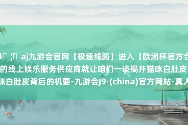 🦄aj九游会官网【极速线路】进入【欧洲杯官方合作网站】华人市场最大的线上娱乐服务供应商就让咱们一谈揭开猫咪白肚皮背后的机要-九游会J9·(china)官方网站-真人游戏第一品牌