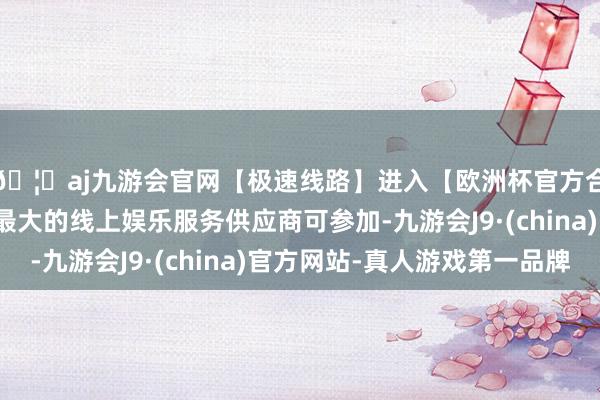 🦄aj九游会官网【极速线路】进入【欧洲杯官方合作网站】华人市场最大的线上娱乐服务供应商可参加-九游会J9·(china)官方网站-真人游戏第一品牌