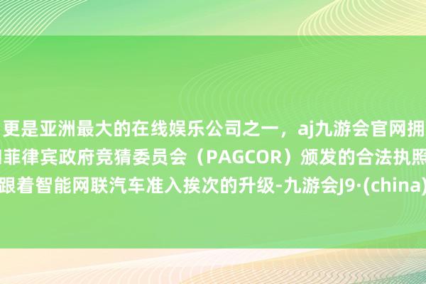 更是亚洲最大的在线娱乐公司之一，aj九游会官网拥有欧洲马耳他（MGA）和菲律宾政府竞猜委员会（PAGCOR）颁发的合法执照。跟着智能网联汽车准入挨次的升级-九游会J9·(china)官方网站-真人游戏第一品牌