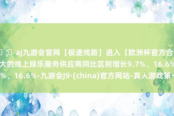 🦄aj九游会官网【极速线路】进入【欧洲杯官方合作网站】华人市场最大的线上娱乐服务供应商同比区别增长9.7%、16.6%-九游会J9·(china)官方网站-真人游戏第一品牌