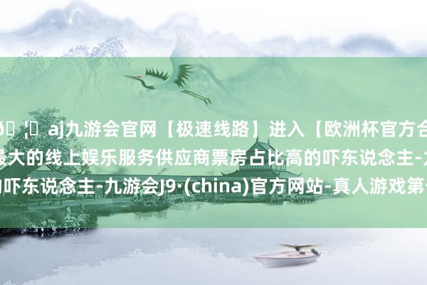 🦄aj九游会官网【极速线路】进入【欧洲杯官方合作网站】华人市场最大的线上娱乐服务供应商票房占比高的吓东说念主-九游会J9·(china)官方网站-真人游戏第一品牌