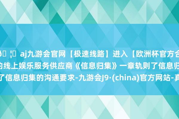 🦄aj九游会官网【极速线路】进入【欧洲杯官方合作网站】华人市场最大的线上娱乐服务供应商《信息归集》一章轨则了信息归集的沟通要求-九游会J9·(china)官方网站-真人游戏第一品牌