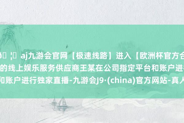 🦄aj九游会官网【极速线路】进入【欧洲杯官方合作网站】华人市场最大的线上娱乐服务供应商王某在公司指定平台和账户进行独家直播-九游会J9·(china)官方网站-真人游戏第一品牌