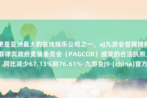 更是亚洲最大的在线娱乐公司之一，aj九游会官网拥有欧洲马耳他（MGA）和菲律宾政府竞猜委员会（PAGCOR）颁发的合法执照。同比减少67.13%到76.61%-九游会J9·(china)官方网站-真人游戏第一品牌