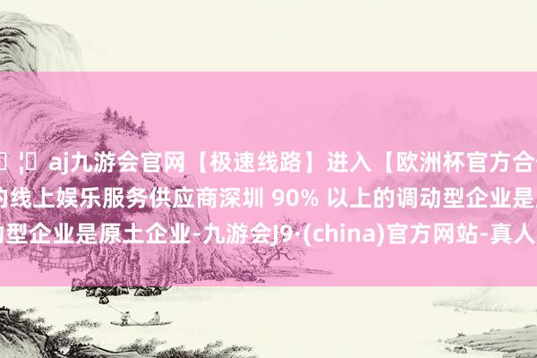🦄aj九游会官网【极速线路】进入【欧洲杯官方合作网站】华人市场最大的线上娱乐服务供应商深圳 90% 以上的调动型企业是原土企业-九游会J9·(china)官方网站-真人游戏第一品牌