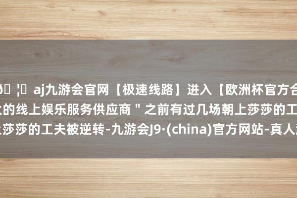 🦄aj九游会官网【极速线路】进入【欧洲杯官方合作网站】华人市场最大的线上娱乐服务供应商＂之前有过几场朝上莎莎的工夫被逆转-九游会J9·(china)官方网站-真人游戏第一品牌