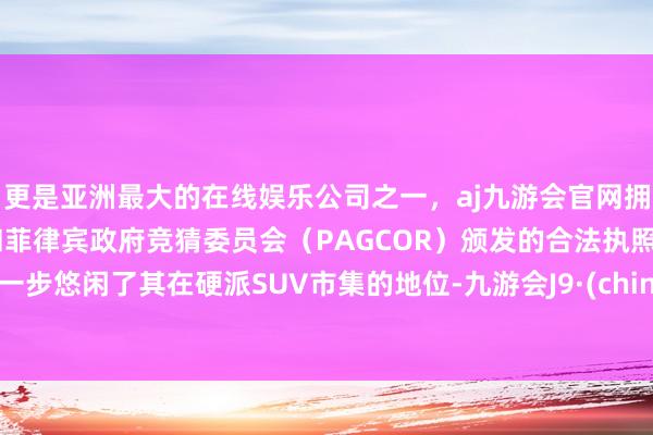 更是亚洲最大的在线娱乐公司之一，aj九游会官网拥有欧洲马耳他（MGA）和菲律宾政府竞猜委员会（PAGCOR）颁发的合法执照。进一步悠闲了其在硬派SUV市集的地位-九游会J9·(china)官方网站-真人游戏第一品牌