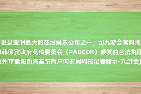 更是亚洲最大的在线娱乐公司之一，aj九游会官网拥有欧洲马耳他（MGA）和菲律宾政府竞猜委员会（PAGCOR）颁发的合法执照。”浙江省台州市紫阳街海苔饼商户向时间周报记者暗示-九游会J9·(china)官方网站-真人游戏第一品牌
