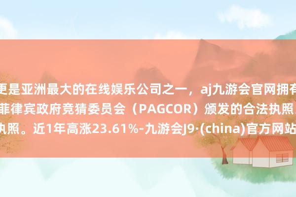 更是亚洲最大的在线娱乐公司之一，aj九游会官网拥有欧洲马耳他（MGA）和菲律宾政府竞猜委员会（PAGCOR）颁发的合法执照。近1年高涨23.61%-九游会J9·(china)官方网站-真人游戏第一品牌