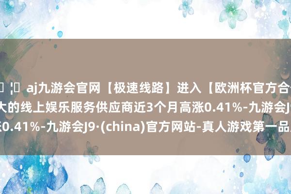 🦄aj九游会官网【极速线路】进入【欧洲杯官方合作网站】华人市场最大的线上娱乐服务供应商近3个月高涨0.41%-九游会J9·(china)官方网站-真人游戏第一品牌