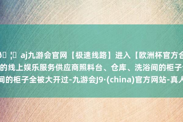 🦄aj九游会官网【极速线路】进入【欧洲杯官方合作网站】华人市场最大的线上娱乐服务供应商照料台、仓库、洗浴间的柜子全被大开过-九游会J9·(china)官方网站-真人游戏第一品牌
