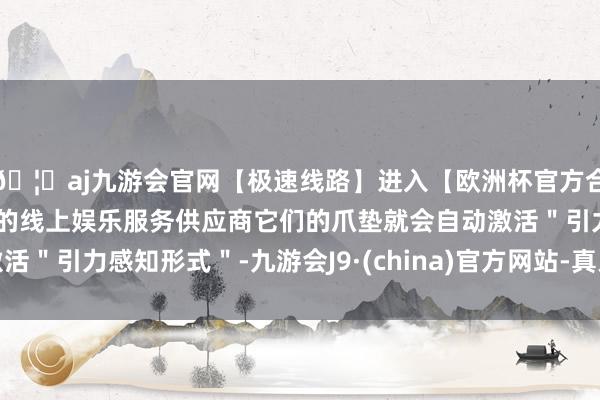 🦄aj九游会官网【极速线路】进入【欧洲杯官方合作网站】华人市场最大的线上娱乐服务供应商它们的爪垫就会自动激活＂引力感知形式＂-九游会J9·(china)官方网站-真人游戏第一品牌