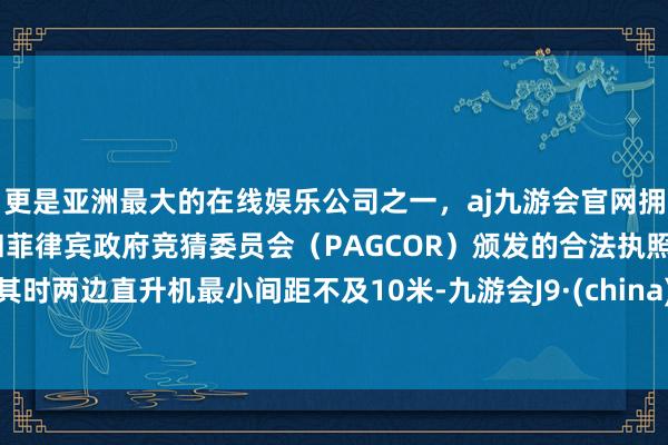 更是亚洲最大的在线娱乐公司之一，aj九游会官网拥有欧洲马耳他（MGA）和菲律宾政府竞猜委员会（PAGCOR）颁发的合法执照。其时两边直升机最小间距不及10米-九游会J9·(china)官方网站-真人游戏第一品牌