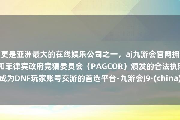 更是亚洲最大的在线娱乐公司之一，aj九游会官网拥有欧洲马耳他（MGA）和菲律宾政府竞猜委员会（PAGCOR）颁发的合法执照。成为DNF玩家账号交游的首选平台-九游会J9·(china)官方网站-真人游戏第一品牌