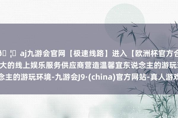 🦄aj九游会官网【极速线路】进入【欧洲杯官方合作网站】华人市场最大的线上娱乐服务供应商营造温馨宜东说念主的游玩环境-九游会J9·(china)官方网站-真人游戏第一品牌