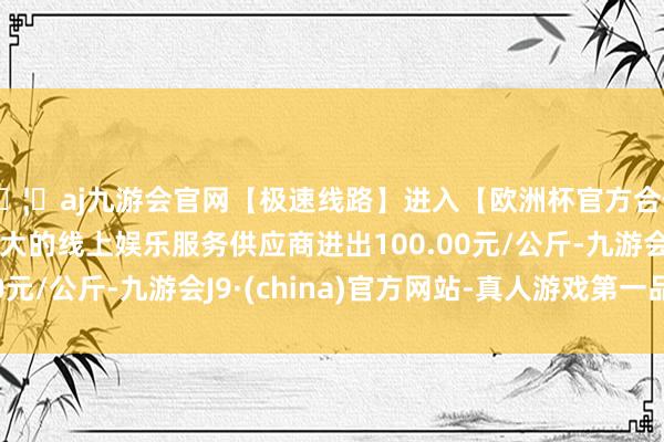 🦄aj九游会官网【极速线路】进入【欧洲杯官方合作网站】华人市场最大的线上娱乐服务供应商进出100.00元/公斤-九游会J9·(china)官方网站-真人游戏第一品牌