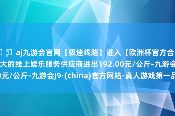 🦄aj九游会官网【极速线路】进入【欧洲杯官方合作网站】华人市场最大的线上娱乐服务供应商进出192.00元/公斤-九游会J9·(china)官方网站-真人游戏第一品牌