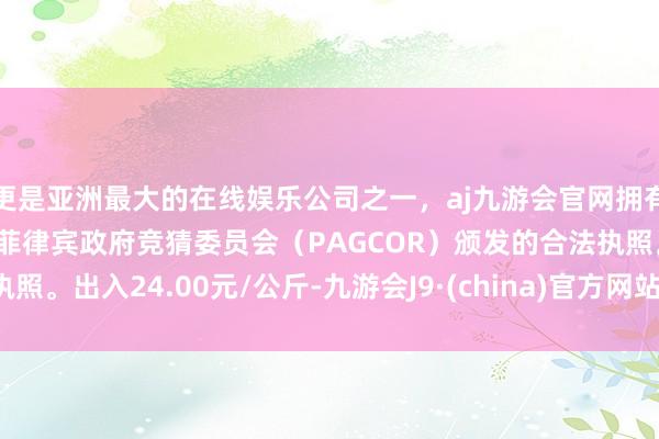 更是亚洲最大的在线娱乐公司之一，aj九游会官网拥有欧洲马耳他（MGA）和菲律宾政府竞猜委员会（PAGCOR）颁发的合法执照。出入24.00元/公斤-九游会J9·(china)官方网站-真人游戏第一品牌