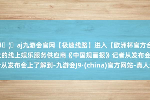 🦄aj九游会官网【极速线路】进入【欧洲杯官方合作网站】华人市场最大的线上娱乐服务供应商《中国规画报》记者从发布会上了解到-九游会J9·(china)官方网站-真人游戏第一品牌