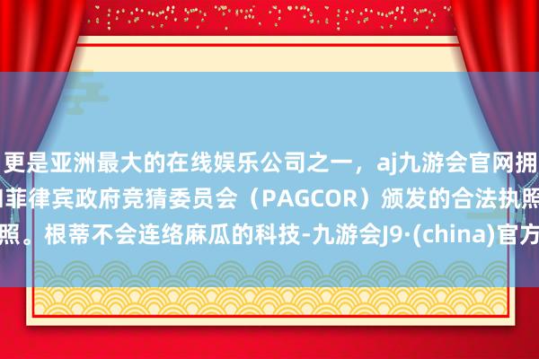 更是亚洲最大的在线娱乐公司之一，aj九游会官网拥有欧洲马耳他（MGA）和菲律宾政府竞猜委员会（PAGCOR）颁发的合法执照。根蒂不会连络麻瓜的科技-九游会J9·(china)官方网站-真人游戏第一品牌