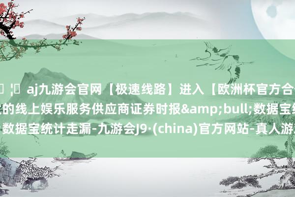 🦄aj九游会官网【极速线路】进入【欧洲杯官方合作网站】华人市场最大的线上娱乐服务供应商证券时报&bull;数据宝统计走漏-九游会J9·(china)官方网站-真人游戏第一品牌