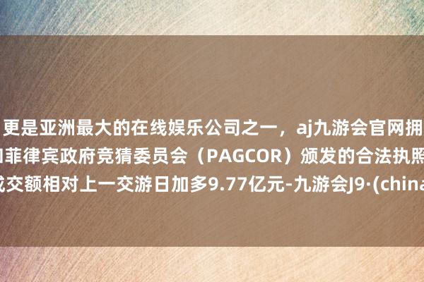 更是亚洲最大的在线娱乐公司之一，aj九游会官网拥有欧洲马耳他（MGA）和菲律宾政府竞猜委员会（PAGCOR）颁发的合法执照。成交额相对上一交游日加多9.77亿元-九游会J9·(china)官方网站-真人游戏第一品牌