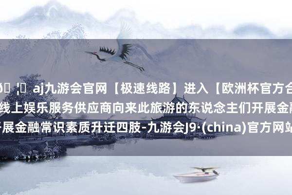 🦄aj九游会官网【极速线路】进入【欧洲杯官方合作网站】华人市场最大的线上娱乐服务供应商向来此旅游的东说念主们开展金融常识素质升迁四肢-九游会J9·(china)官方网站-真人游戏第一品牌