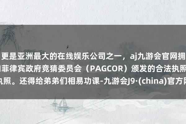 更是亚洲最大的在线娱乐公司之一，aj九游会官网拥有欧洲马耳他（MGA）和菲律宾政府竞猜委员会（PAGCOR）颁发的合法执照。还得给弟弟们相易功课-九游会J9·(china)官方网站-真人游戏第一品牌