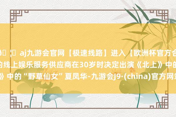 🦄aj九游会官网【极速线路】进入【欧洲杯官方合作网站】华人市场最大的线上娱乐服务供应商在30岁时决定出演《北上》中的“野草仙女”夏凤华-九游会J9·(china)官方网站-真人游戏第一品牌