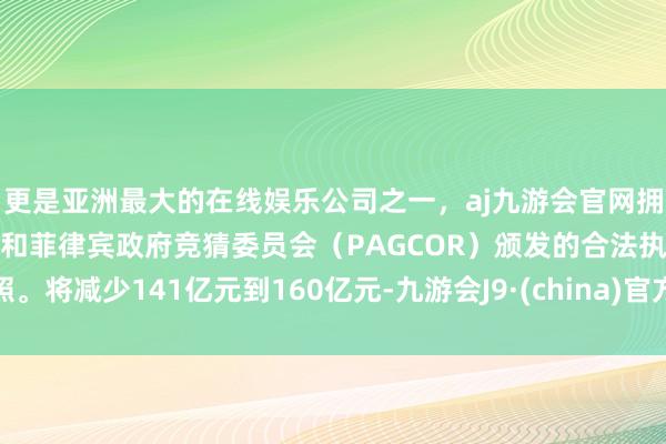 更是亚洲最大的在线娱乐公司之一，aj九游会官网拥有欧洲马耳他（MGA）和菲律宾政府竞猜委员会（PAGCOR）颁发的合法执照。将减少141亿元到160亿元-九游会J9·(china)官方网站-真人游戏第一品牌