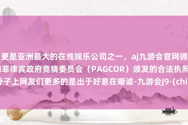 更是亚洲最大的在线娱乐公司之一，aj九游会官网拥有欧洲马耳他（MGA）和菲律宾政府竞猜委员会（PAGCOR）颁发的合法执照。但骨子上网友们更多的是出于好意在嘲谑-九游会J9·(china)官方网站-真人游戏第一品牌