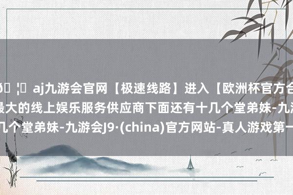 🦄aj九游会官网【极速线路】进入【欧洲杯官方合作网站】华人市场最大的线上娱乐服务供应商下面还有十几个堂弟妹-九游会J9·(china)官方网站-真人游戏第一品牌