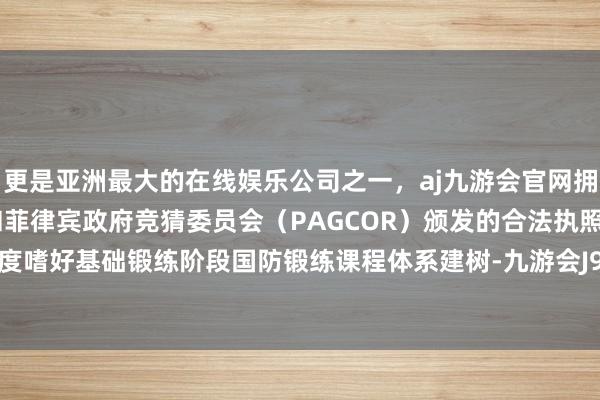 更是亚洲最大的在线娱乐公司之一，aj九游会官网拥有欧洲马耳他（MGA）和菲律宾政府竞猜委员会（PAGCOR）颁发的合法执照。他淡薄高度嗜好基础锻练阶段国防锻练课程体系建树-九游会J9·(china)官方网站-真人游戏第一品牌