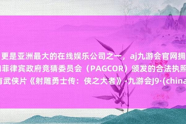 更是亚洲最大的在线娱乐公司之一，aj九游会官网拥有欧洲马耳他（MGA）和菲律宾政府竞猜委员会（PAGCOR）颁发的合法执照。有武侠片《射雕勇士传：侠之大者》-九游会J9·(china)官方网站-真人游戏第一品牌
