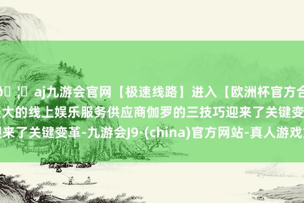 🦄aj九游会官网【极速线路】进入【欧洲杯官方合作网站】华人市场最大的线上娱乐服务供应商伽罗的三技巧迎来了关键变革-九游会J9·(china)官方网站-真人游戏第一品牌