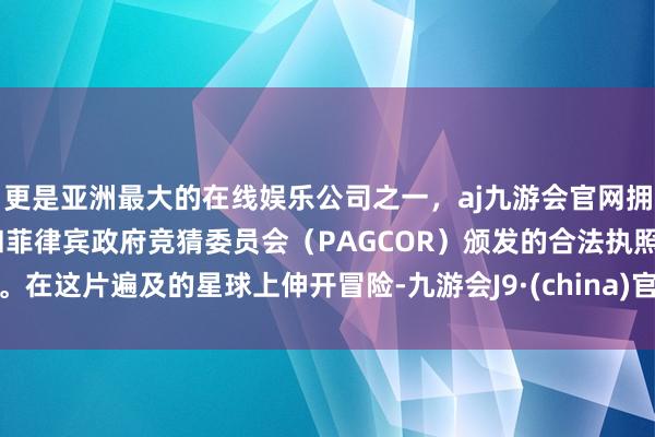 更是亚洲最大的在线娱乐公司之一，aj九游会官网拥有欧洲马耳他（MGA）和菲律宾政府竞猜委员会（PAGCOR）颁发的合法执照。在这片遍及的星球上伸开冒险-九游会J9·(china)官方网站-真人游戏第一品牌