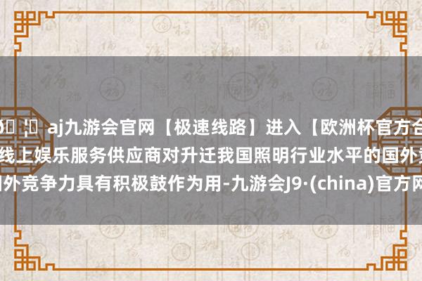 🦄aj九游会官网【极速线路】进入【欧洲杯官方合作网站】华人市场最大的线上娱乐服务供应商对升迁我国照明行业水平的国外竞争力具有积极鼓作为用-九游会J9·(china)官方网站-真人游戏第一品牌