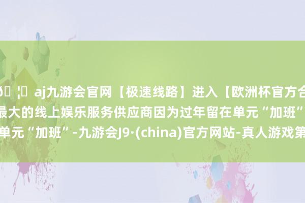 🦄aj九游会官网【极速线路】进入【欧洲杯官方合作网站】华人市场最大的线上娱乐服务供应商因为过年留在单元“加班”-九游会J9·(china)官方网站-真人游戏第一品牌