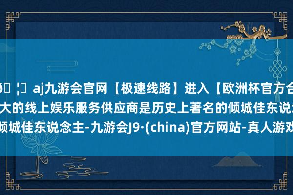 🦄aj九游会官网【极速线路】进入【欧洲杯官方合作网站】华人市场最大的线上娱乐服务供应商是历史上著名的倾城佳东说念主-九游会J9·(china)官方网站-真人游戏第一品牌