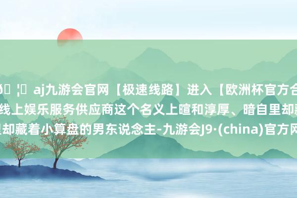 🦄aj九游会官网【极速线路】进入【欧洲杯官方合作网站】华人市场最大的线上娱乐服务供应商这个名义上暄和淳厚、暗自里却藏着小算盘的男东说念主-九游会J9·(china)官方网站-真人游戏第一品牌