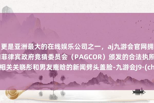 更是亚洲最大的在线娱乐公司之一，aj九游会官网拥有欧洲马耳他（MGA）和菲律宾政府竞猜委员会（PAGCOR）颁发的合法执照。近来相关关晓彤和男友鹿晗的新闻劈头盖脸-九游会J9·(china)官方网站-真人游戏第一品牌